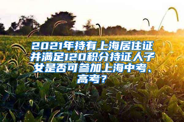 2021年持有上海居住证并满足120积分持证人子女是否可参加上海中考、高考？