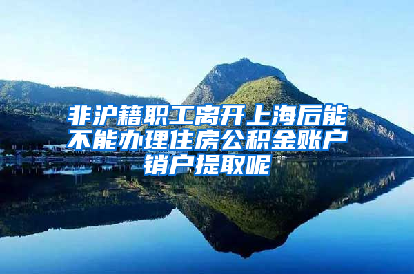 非沪籍职工离开上海后能不能办理住房公积金账户销户提取呢