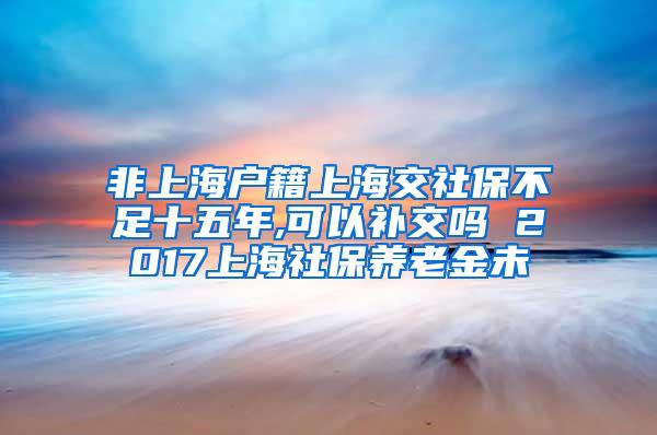 非上海户籍上海交社保不足十五年,可以补交吗 2017上海社保养老金未