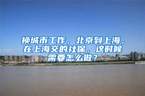 换城市工作，北京到上海，在上海交的社保，这时候需要怎么做？