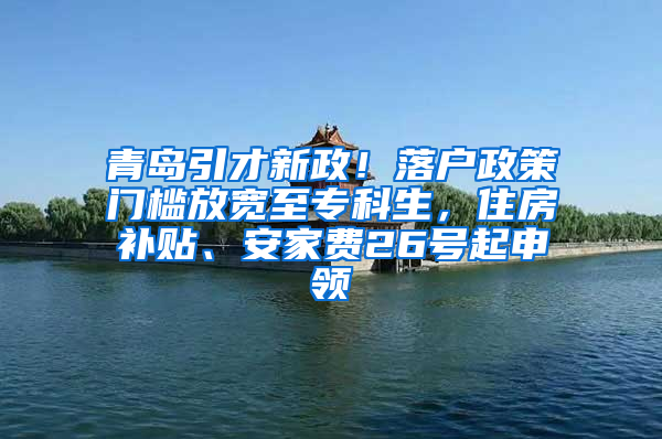 青岛引才新政！落户政策门槛放宽至专科生，住房补贴、安家费26号起申领