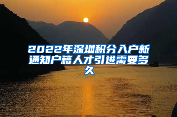 2022年深圳积分入户新通知户籍人才引进需要多久