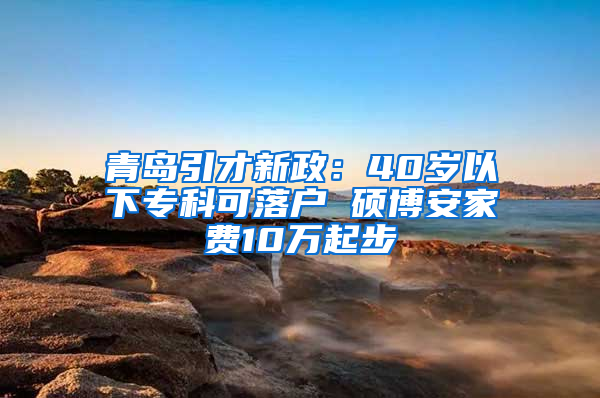 青岛引才新政：40岁以下专科可落户 硕博安家费10万起步