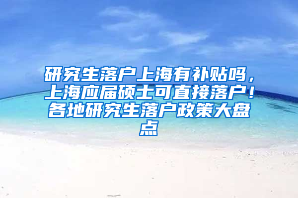 研究生落户上海有补贴吗，上海应届硕士可直接落户！各地研究生落户政策大盘点