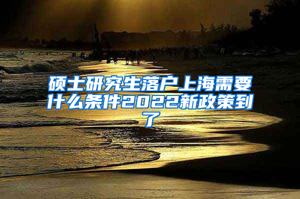 硕士研究生落户上海需要什么条件2022新政策到了