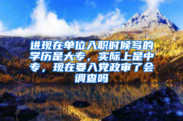 进现在单位入职时候写的学历是大专，实际上是中专，现在要入党政审了会调查吗