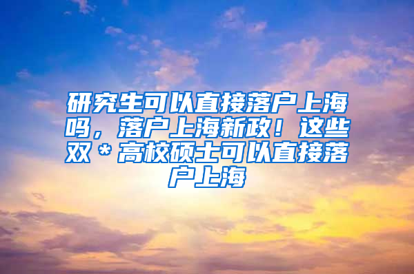 研究生可以直接落户上海吗，落户上海新政！这些双＊高校硕士可以直接落户上海