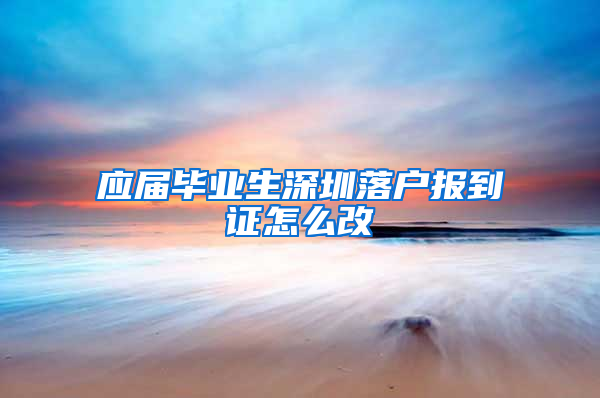 应届毕业生深圳落户报到证怎么改