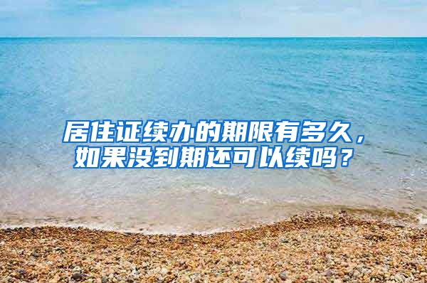 居住证续办的期限有多久，如果没到期还可以续吗？