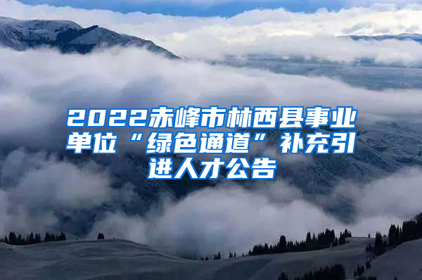 2022赤峰市林西县事业单位“绿色通道”补充引进人才公告