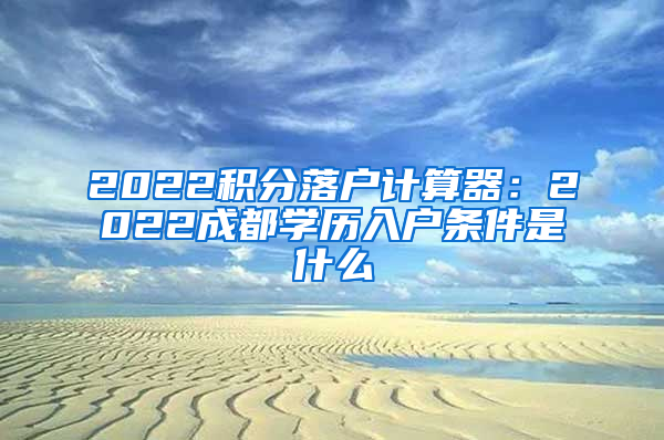 2022积分落户计算器：2022成都学历入户条件是什么