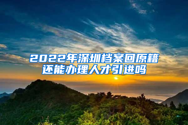 2022年深圳档案回原籍还能办理人才引进吗