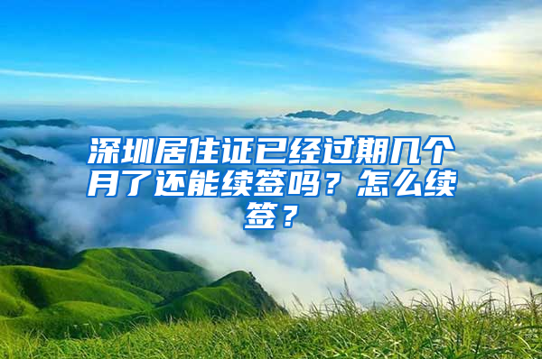 深圳居住证已经过期几个月了还能续签吗？怎么续签？