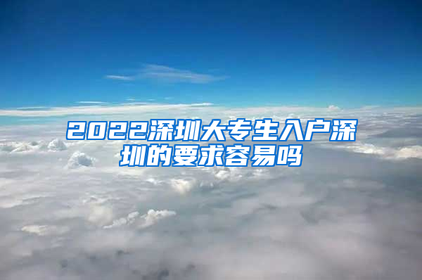 2022深圳大专生入户深圳的要求容易吗