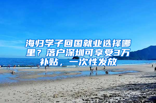 海归学子回国就业选择哪里？落户深圳可享受3万补贴，一次性发放