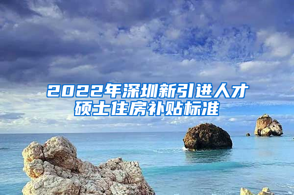 2022年深圳新引进人才硕士住房补贴标准