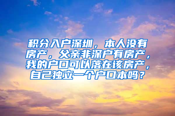 积分入户深圳，本人没有房产，父亲非深户有房产，我的户口可以落在该房产，自己独立一个户口本吗？