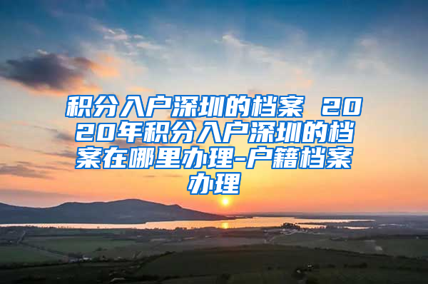 积分入户深圳的档案 2020年积分入户深圳的档案在哪里办理-户籍档案办理