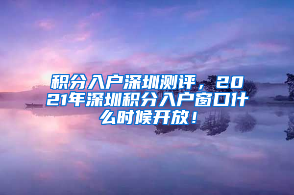 积分入户深圳测评，2021年深圳积分入户窗口什么时候开放！