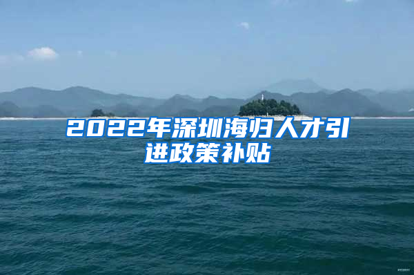 2022年深圳海归人才引进政策补贴