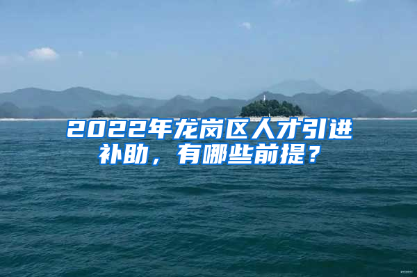 2022年龙岗区人才引进补助，有哪些前提？