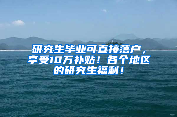 研究生毕业可直接落户，享受10万补贴！各个地区的研究生福利！