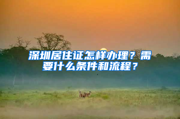 深圳居住证怎样办理？需要什么条件和流程？