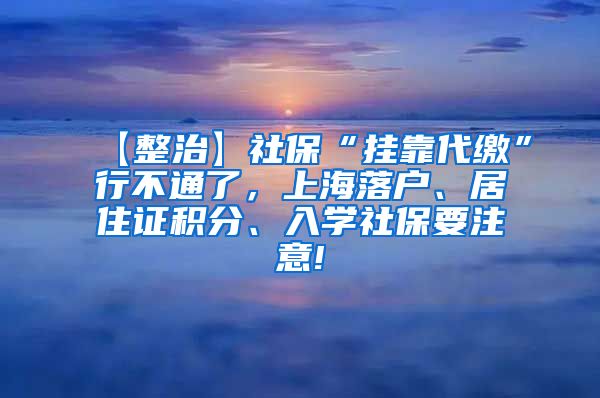 【整治】社保“挂靠代缴”行不通了，上海落户、居住证积分、入学社保要注意!