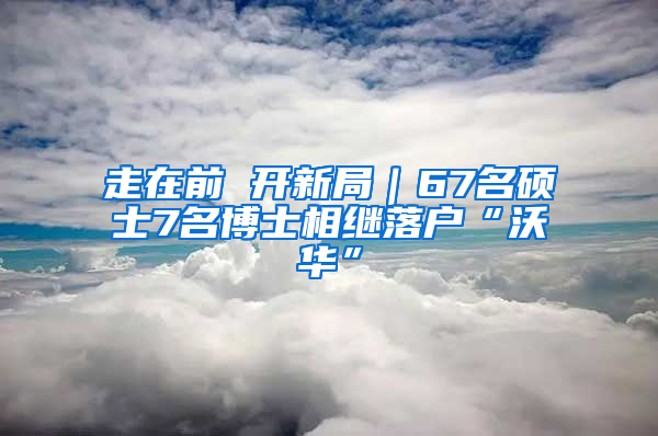 走在前 开新局｜67名硕士7名博士相继落户“沃华”