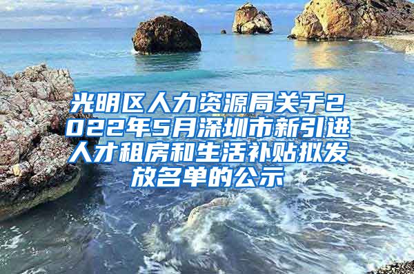 光明区人力资源局关于2022年5月深圳市新引进人才租房和生活补贴拟发放名单的公示