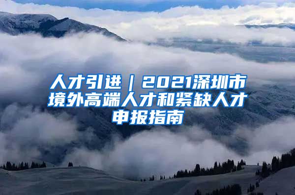 人才引进｜2021深圳市境外高端人才和紧缺人才申报指南