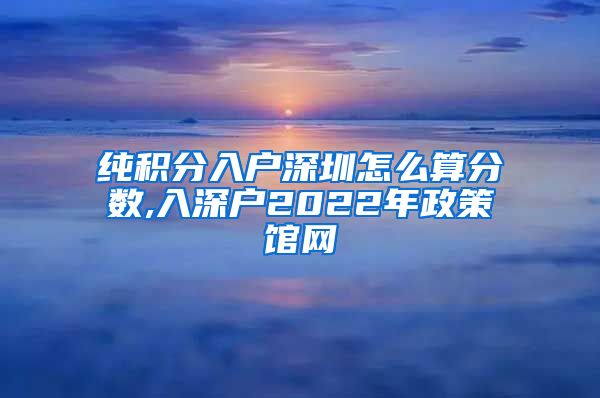 纯积分入户深圳怎么算分数,入深户2022年政策馆网