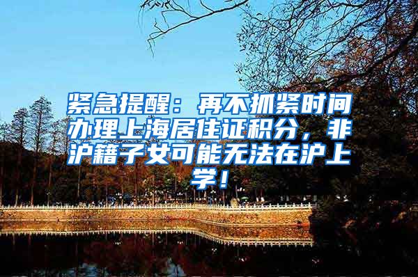 紧急提醒：再不抓紧时间办理上海居住证积分，非沪籍子女可能无法在沪上学！