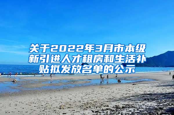 关于2022年3月市本级新引进人才租房和生活补贴拟发放名单的公示