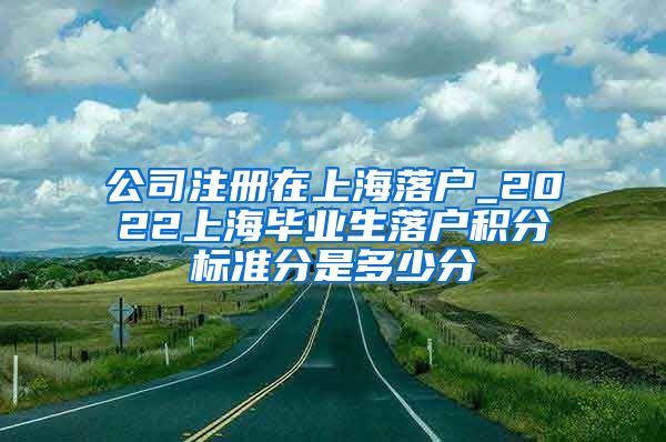 公司注册在上海落户_2022上海毕业生落户积分标准分是多少分