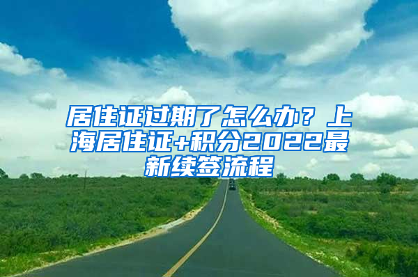 居住证过期了怎么办？上海居住证+积分2022最新续签流程