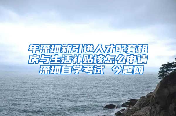 年深圳新引进人才配套租房与生活补贴该怎么申请 深圳自学考试 今题网