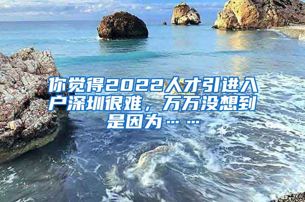 你觉得2022人才引进入户深圳很难，万万没想到是因为……