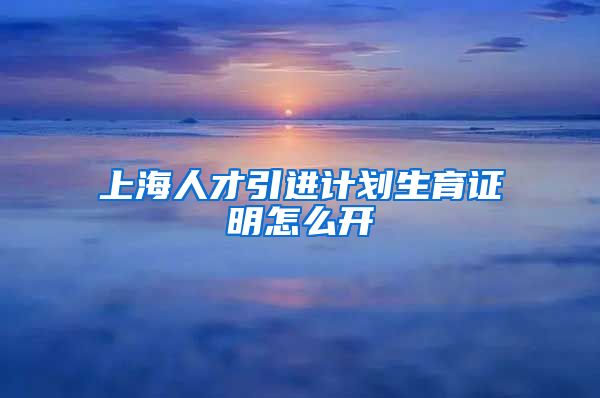 上海人才引进计划生育证明怎么开