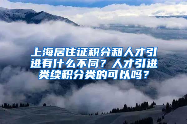 上海居住证积分和人才引进有什么不同？人才引进类续积分类的可以吗？