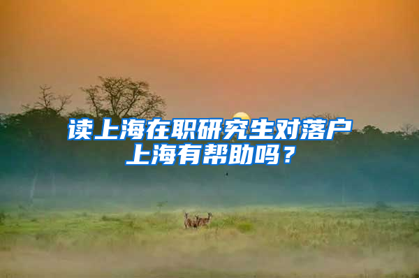 读上海在职研究生对落户上海有帮助吗？