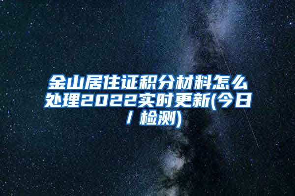 金山居住证积分材料怎么处理2022实时更新(今日／检测)