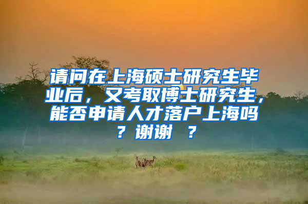 请问在上海硕士研究生毕业后，又考取博士研究生，能否申请人才落户上海吗？谢谢 ？