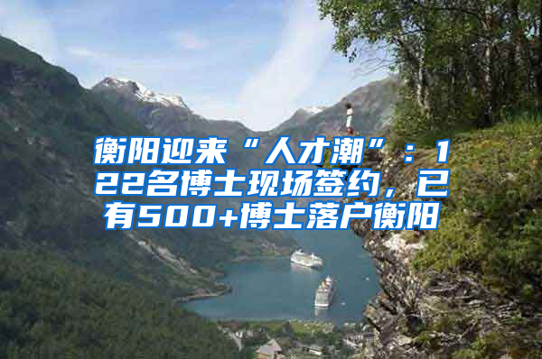 衡阳迎来“人才潮”：122名博士现场签约，已有500+博士落户衡阳