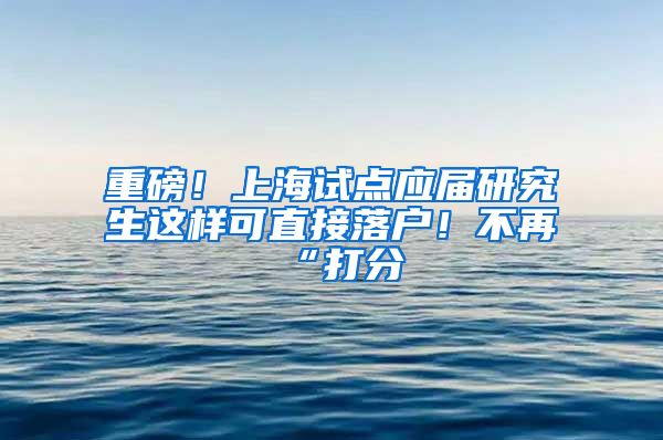 重磅！上海试点应届研究生这样可直接落户！不再“打分