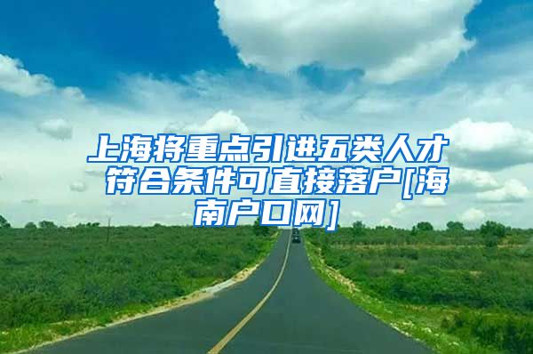 上海将重点引进五类人才 符合条件可直接落户[海南户口网]