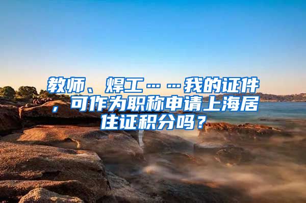 教师、焊工……我的证件，可作为职称申请上海居住证积分吗？