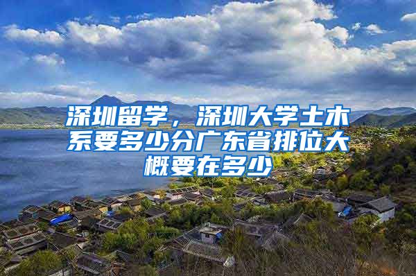 深圳留学，深圳大学土木系要多少分广东省排位大概要在多少