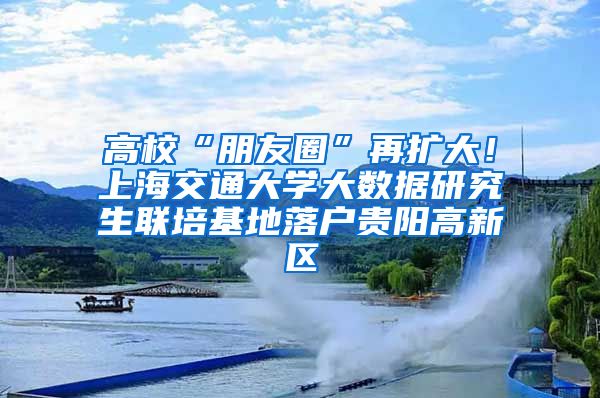 高校“朋友圈”再扩大！上海交通大学大数据研究生联培基地落户贵阳高新区