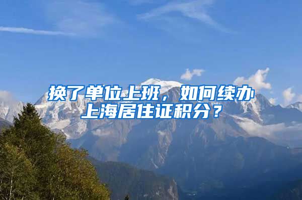 换了单位上班，如何续办上海居住证积分？